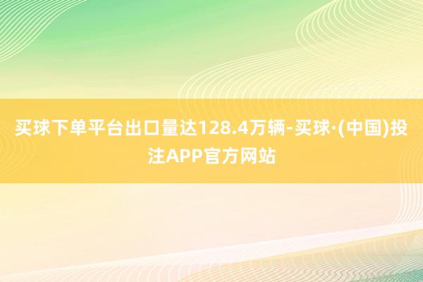 买球下单平台出口量达128.4万辆-买球·(中国)投注APP官方网站
