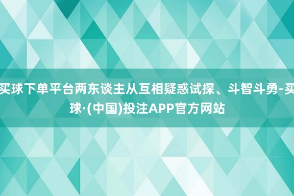 买球下单平台两东谈主从互相疑惑试探、斗智斗勇-买球·(中国)投注APP官方网站