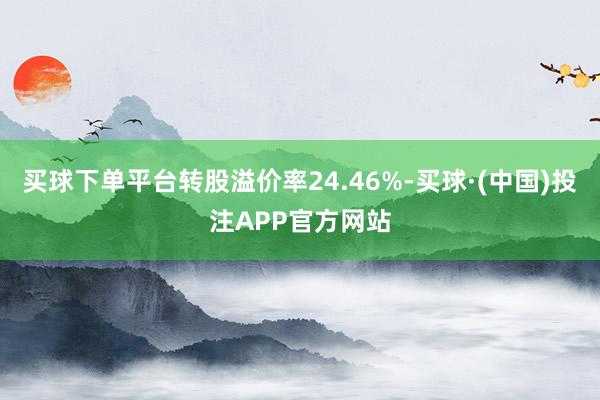 买球下单平台转股溢价率24.46%-买球·(中国)投注APP官方网站
