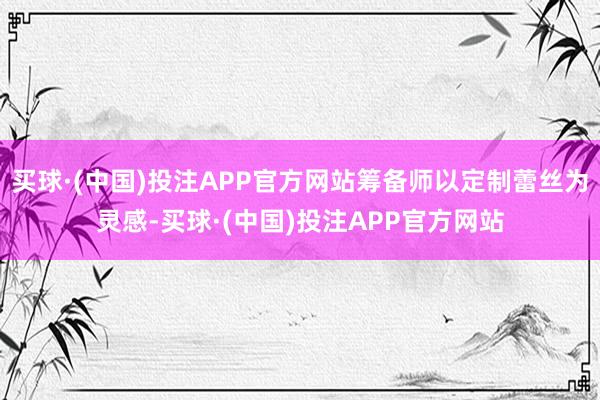 买球·(中国)投注APP官方网站筹备师以定制蕾丝为灵感-买球·(中国)投注APP官方网站