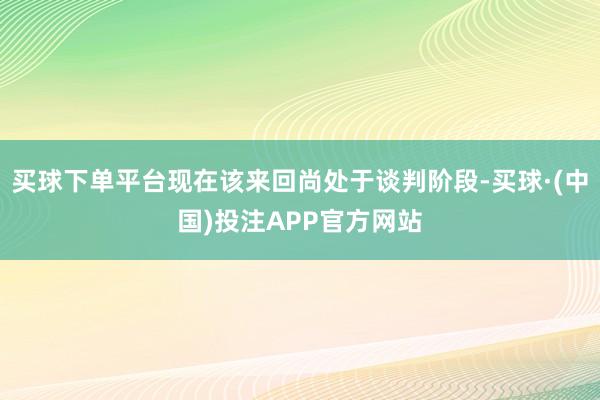 买球下单平台现在该来回尚处于谈判阶段-买球·(中国)投注APP官方网站