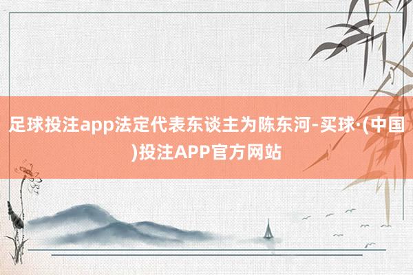 足球投注app法定代表东谈主为陈东河-买球·(中国)投注APP官方网站