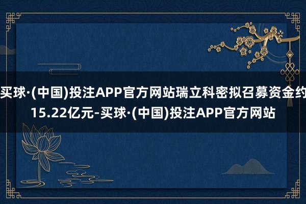 买球·(中国)投注APP官方网站瑞立科密拟召募资金约15.22亿元-买球·(中国)投注APP官方网站
