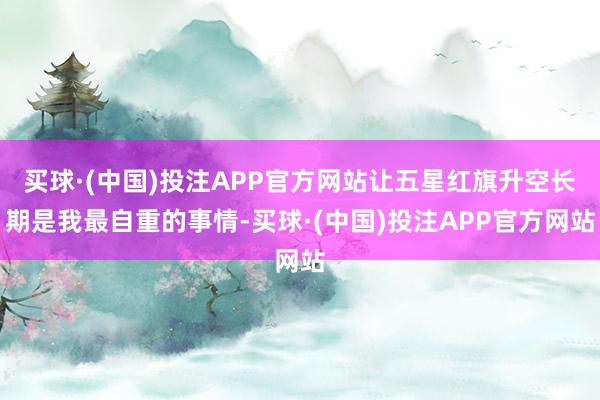 买球·(中国)投注APP官方网站让五星红旗升空长期是我最自重的事情-买球·(中国)投注APP官方网站