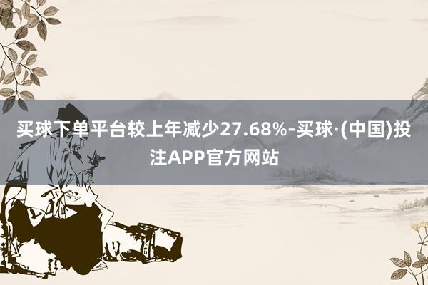 买球下单平台较上年减少27.68%-买球·(中国)投注APP官方网站