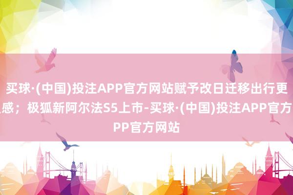 买球·(中国)投注APP官方网站赋予改日迁移出行更多灵感；极狐新阿尔法S5上市-买球·(中国)投注APP官方网站
