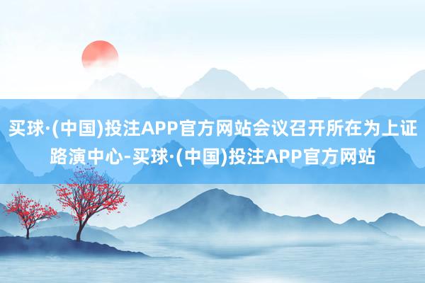 买球·(中国)投注APP官方网站会议召开所在为上证路演中心-买球·(中国)投注APP官方网站