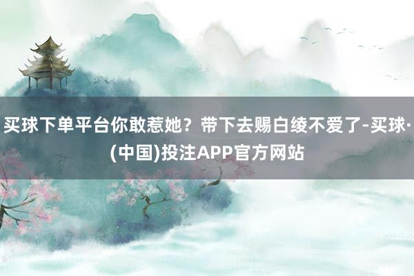 买球下单平台你敢惹她？带下去赐白绫不爱了-买球·(中国)投注APP官方网站