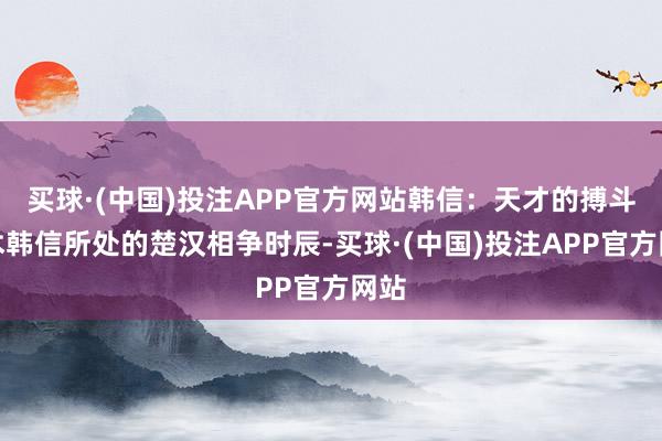 买球·(中国)投注APP官方网站韩信：天才的搏斗艺术韩信所处的楚汉相争时辰-买球·(中国)投注APP官方网站