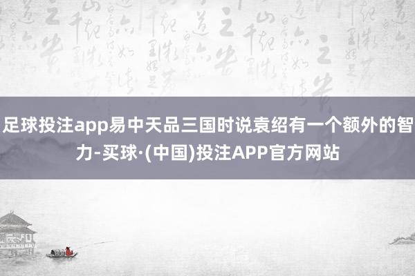 足球投注app易中天品三国时说袁绍有一个额外的智力-买球·(中国)投注APP官方网站