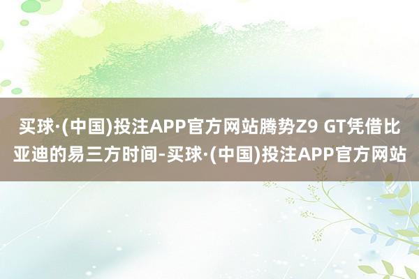 买球·(中国)投注APP官方网站腾势Z9 GT凭借比亚迪的易三方时间-买球·(中国)投注APP官方网站