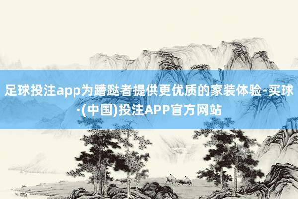 足球投注app为蹧跶者提供更优质的家装体验-买球·(中国)投注APP官方网站