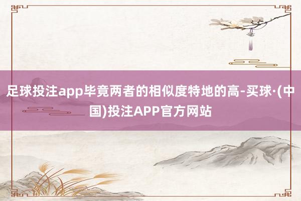 足球投注app毕竟两者的相似度特地的高-买球·(中国)投注APP官方网站