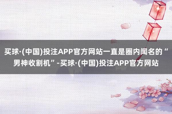 买球·(中国)投注APP官方网站一直是圈内闻名的“男神收割机”-买球·(中国)投注APP官方网站
