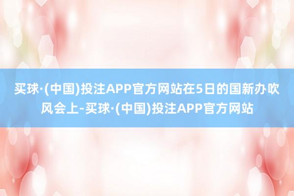 买球·(中国)投注APP官方网站　　在5日的国新办吹风会上-买球·(中国)投注APP官方网站