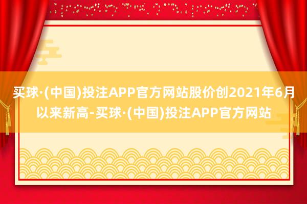 买球·(中国)投注APP官方网站股价创2021年6月以来新高-买球·(中国)投注APP官方网站