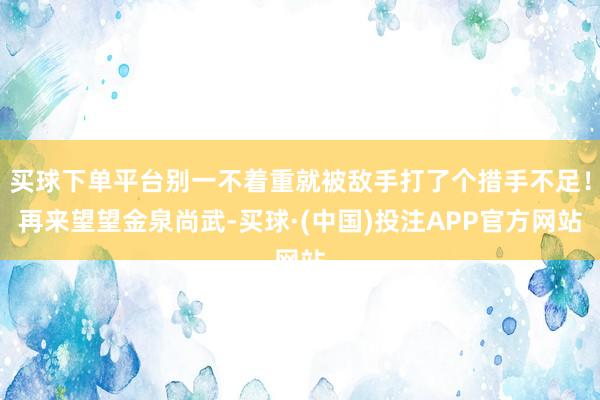 买球下单平台别一不着重就被敌手打了个措手不足！再来望望金泉尚武-买球·(中国)投注APP官方网站