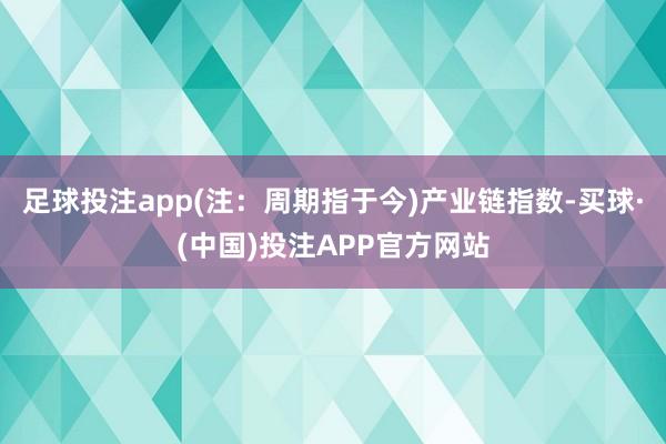足球投注app(注：周期指于今)　　产业链指数-买球·(中国)投注APP官方网站