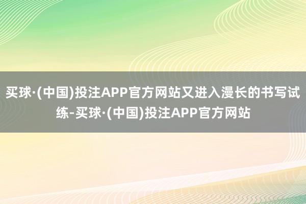 买球·(中国)投注APP官方网站又进入漫长的书写试练-买球·(中国)投注APP官方网站