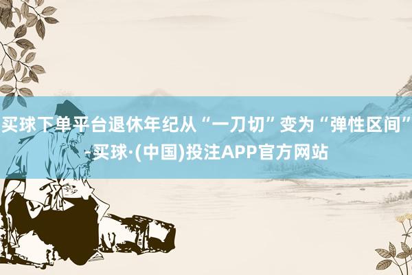 买球下单平台退休年纪从“一刀切”变为“弹性区间”-买球·(中国)投注APP官方网站
