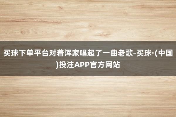 买球下单平台对着浑家唱起了一曲老歌-买球·(中国)投注APP官方网站