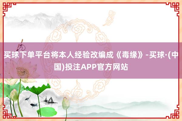 买球下单平台将本人经验改编成《毒缘》-买球·(中国)投注APP官方网站