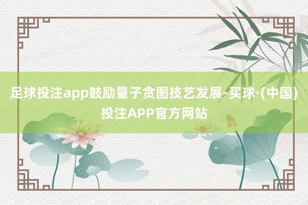 足球投注app鼓励量子贪图技艺发展-买球·(中国)投注APP官方网站