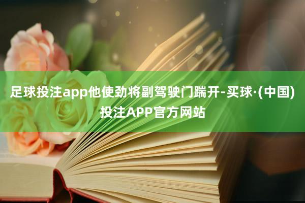 足球投注app他使劲将副驾驶门踹开-买球·(中国)投注APP官方网站