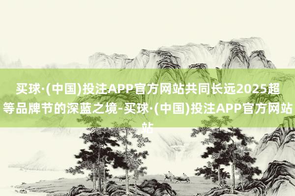 买球·(中国)投注APP官方网站共同长远2025超等品牌节的深蓝之境-买球·(中国)投注APP官方网站