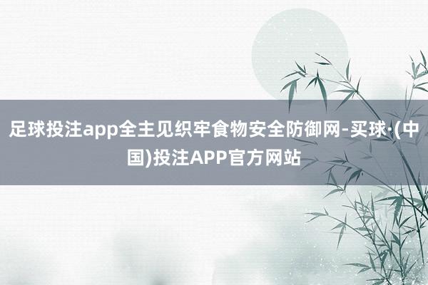 足球投注app全主见织牢食物安全防御网-买球·(中国)投注APP官方网站