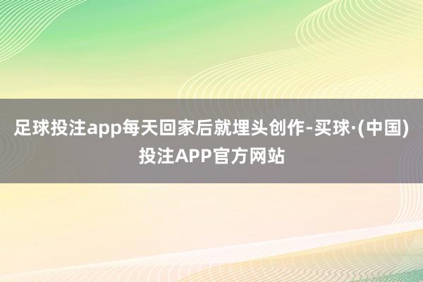 足球投注app每天回家后就埋头创作-买球·(中国)投注APP官方网站