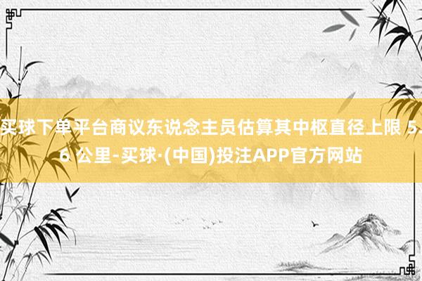 买球下单平台商议东说念主员估算其中枢直径上限 5.6 公里-买球·(中国)投注APP官方网站