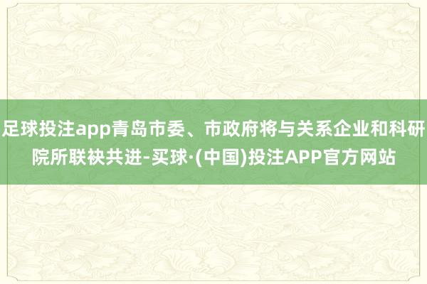 足球投注app青岛市委、市政府将与关系企业和科研院所联袂共进-买球·(中国)投注APP官方网站
