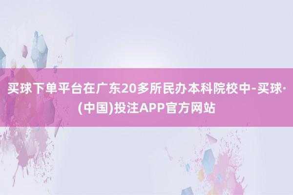 买球下单平台在广东20多所民办本科院校中-买球·(中国)投注APP官方网站
