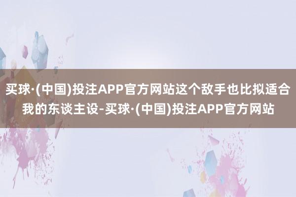 买球·(中国)投注APP官方网站这个敌手也比拟适合我的东谈主设-买球·(中国)投注APP官方网站