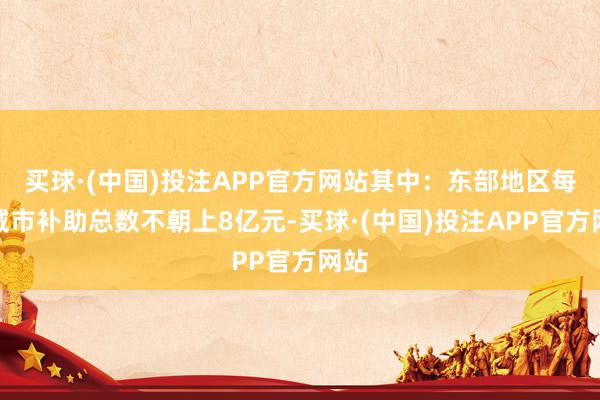 买球·(中国)投注APP官方网站其中：东部地区每个城市补助总数不朝上8亿元-买球·(中国)投注APP官方网站