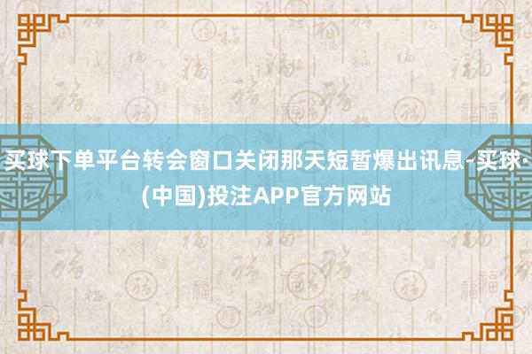 买球下单平台转会窗口关闭那天短暂爆出讯息-买球·(中国)投注APP官方网站