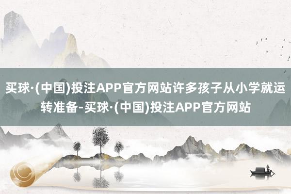 买球·(中国)投注APP官方网站许多孩子从小学就运转准备-买球·(中国)投注APP官方网站