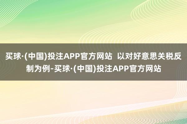买球·(中国)投注APP官方网站  以对好意思关税反制为例-买球·(中国)投注APP官方网站