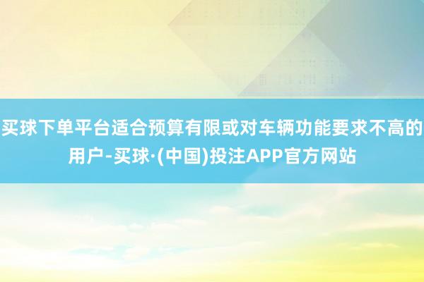 买球下单平台适合预算有限或对车辆功能要求不高的用户-买球·(中国)投注APP官方网站