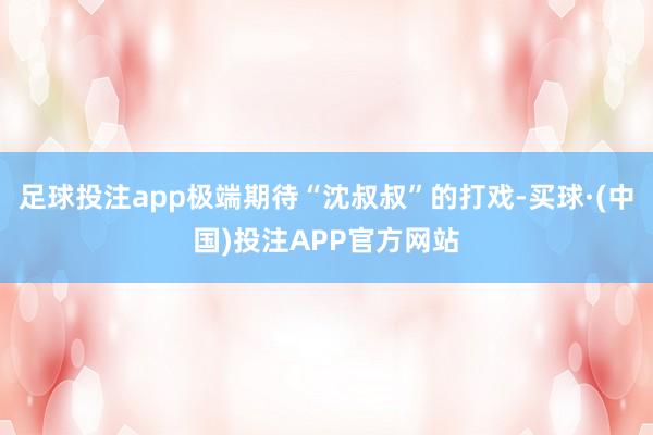 足球投注app极端期待“沈叔叔”的打戏-买球·(中国)投注APP官方网站