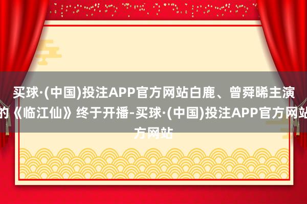 买球·(中国)投注APP官方网站白鹿、曾舜晞主演的《临江仙》终于开播-买球·(中国)投注APP官方网站