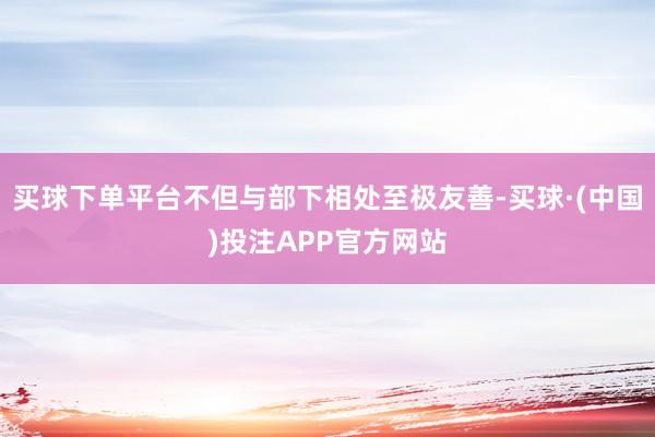 买球下单平台不但与部下相处至极友善-买球·(中国)投注APP官方网站