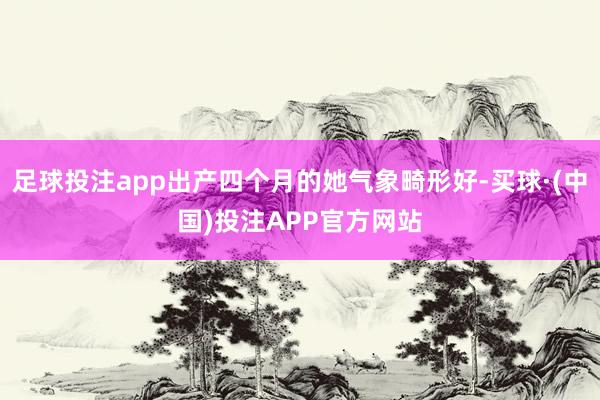 足球投注app出产四个月的她气象畸形好-买球·(中国)投注APP官方网站