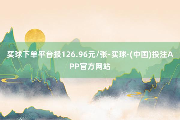 买球下单平台报126.96元/张-买球·(中国)投注APP官方网站