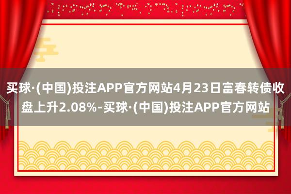 买球·(中国)投注APP官方网站4月23日富春转债收盘上升2.08%-买球·(中国)投注APP官方网站