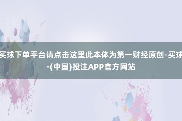 买球下单平台请点击这里此本体为第一财经原创-买球·(中国)投注APP官方网站