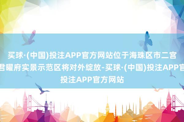 买球·(中国)投注APP官方网站位于海珠区市二宫板块的君曜府实景示范区将对外绽放-买球·(中国)投注APP官方网站