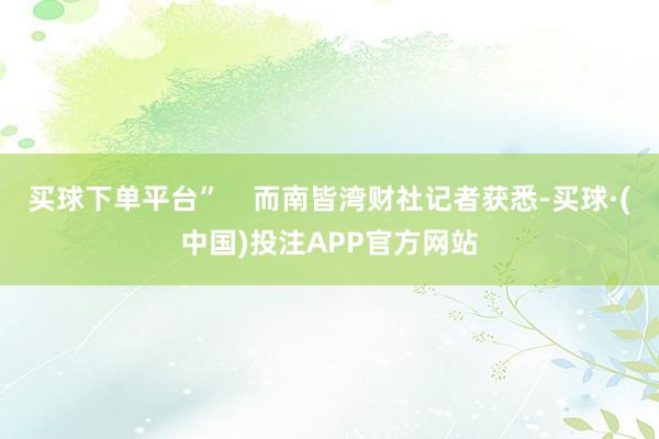 买球下单平台”    而南皆湾财社记者获悉-买球·(中国)投注APP官方网站