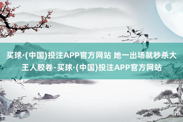 买球·(中国)投注APP官方网站 她一出场就秒杀大王人胶卷-买球·(中国)投注APP官方网站